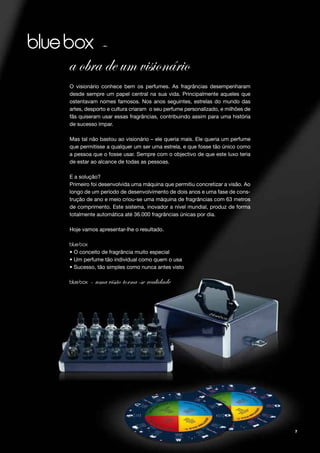 –
a obra de um visionário
O visionário conhece bem os perfumes. As fragrâncias desempenharam
desde sempre um papel central na sua vida. Principalmente aqueles que
ostentavam nomes famosos. Nos anos seguintes, estrelas do mundo das
artes, desporto e cultura criaram o seu perfume personalizado, e milhões de
fãs quiseram usar essas fragrâncias, contribuindo assim para uma história
de sucesso ímpar.

Mas tal não bastou ao visionário – ele queria mais. Ele queria um perfume
que permitisse a qualquer um ser uma estrela, e que fosse tão único como
a pessoa que o fosse usar. Sempre com o objectivo de que este luxo teria
de estar ao alcance de todas as pessoas.

E a solução?
Primeiro foi desenvolvida uma máquina que permitiu concretizar a visão. Ao
longo de um período de desenvolvimento de dois anos e uma fase de cons-
trução de ano e meio criou-se uma máquina de fragrâncias com 63 metros
de comprimento. Este sistema, inovador a nível mundial, produz de forma
totalmente automática até 36.000 fragrâncias únicas por dia.

Hoje vamos apresentar-lhe o resultado.



• O conceito de fragrância muito especial
• Um perfume tão individual como quem o usa
• Sucesso, tão simples como nunca antes visto

        – uma visão torna-se realidade




                                                                              7
 