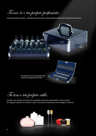 Torna-te o teu próprio perfumista.
Fascinantemente simples – simplesmente fascinante. Apenas alguns passos até à fragrância individual.




                  Ou escolhe uma composição das
                  nossas 32 fragrâncias prontas




Tu tens o teu próprio estilo.
Escolhe o teu favorito de entre uma variedade de frascos e personaliza-o à tua maneira.
Em seguida, escolhe um símbolo, o tipo e o tamanho de letra para uma rotulagem individual.




8
 