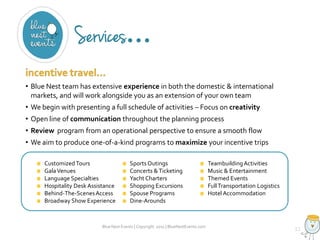• Blue Nest team has extensive experience in both the domestic & international
markets, and will work alongside you as an extension of your own team
• We begin with presenting a full schedule of activities – Focus on creativity

• Open line of communication throughout the planning process
• Review program from an operational perspective to ensure a smooth flow
• We aim to produce one-of-a-kind programs to maximize your incentive trips
Customized Tours
Gala Venues
Language Specialties
Hospitality Desk Assistance
Behind-The-Scenes Access
Broadway Show Experience

Sports Outings
Concerts & Ticketing
Yacht Charters
Shopping Excursions
Spouse Programs
Dine-Arounds

Blue Nest Events | Copyright 2011 | BlueNestEvents.com

Teambuilding Activities
Music & Entertainment
Themed Events
Full Transportation Logistics
Hotel Accommodation

 