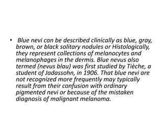 • Blue nevi can be described clinically as blue, gray,
brown, or black solitary nodules or Histologically,
they represent collections of melanocytes and
melanophages in the dermis. Blue nevus also
termed (nevus blau) was first studied by Tièche, a
student of Jadassohn, in 1906. That blue nevi are
not recognized more frequently may typically
result from their confusion with ordinary
pigmented nevi or because of the mistaken
diagnosis of malignant melanoma.
 