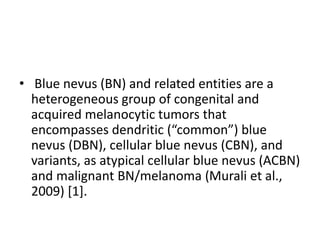 • Blue nevus (BN) and related entities are a
heterogeneous group of congenital and
acquired melanocytic tumors that
encompasses dendritic (“common”) blue
nevus (DBN), cellular blue nevus (CBN), and
variants, as atypical cellular blue nevus (ACBN)
and malignant BN/melanoma (Murali et al.,
2009) [1].
 