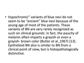 • Hypochromic” variants of blue nevi do not
seem to be “ancient” blue nevi because of the
young age of most of the patients. These
variants of BN are very rarely recognized as
such on clinical grounds: in fact, the paucity of
melanin often imparts a grayish or even a
grayish- brown color (Butler et al.,1967) [13].
Epithelioid BN also is similar to BN from a
clinical point of view, but is histopathologically
distinctive.
 