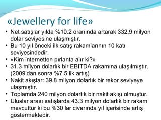 «Jewellery for life»
• Net satışlar yılda %10.2 oranında artarak 332.9 milyon
  dolar seviyesine ulaşmıştır.
• Bu 10 yıl önceki ilk satış rakamlarının 10 katı
  seviyesindedir.
• «Kim internetten pırlanta alır ki?»
• 31.3 milyon dolarlık bir EBITDA rakamına ulaşılmıştır.
  (2009’dan sonra %7.5 lik artış)
• Nakit akışlar: 39.8 milyon dolarlık bir rekor seviyeye
  ulaşmıştır.
• Toplamda 240 milyon dolarlık bir nakit akışı olmuştur.
• Uluslar arası satışlarda 43.3 milyon dolarlık bir rakam
  mevcuttur ki bu %30 lar civarında yıl içerisinde artış
  göstermektedir.
 
