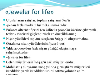 «Jeweler for life»
Uluslar arası satışlar, toplam satışların %13’ü
40 dan fazla markete hizmet sunmaktadır.
Pırlanta alternatiflerini (en kaliteli) 70000’in üzerine çıkararak
 tedarik zincirini güçlendirmek en öncelikli amaç
Nişan yüzükleri toplam satışların &67.5 ini oluşturmakta.
Ortalama nişan yüzüklerinin fiyatı 6100$
Yılda 270000’den fazla nişan yüzüğü ulaştırmaya
 çalışılmaktadır.
«Jeweler for life»
Gelen müşterilerin %24.5 ‘ü eski müşterileridir.
Mobil satış dünyasına 2009 yılında girmiştir ve müşterileri
 istedikleri yerde istedikleri ürünü satma yolunda adım
 