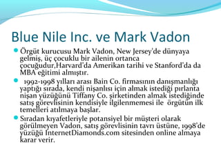 Blue Nile Inc. ve Mark Vadon
Örgüt kurucusu Mark Vadon, New Jersey’de dünyaya
 gelmiş, üç çocuklu bir ailenin ortanca
 çocuğudur,Harvard’da Amerikan tarihi ve Stanford’da da
 MBA eğitimi almıştır.
 1992-1998 yılları arası Bain Co. firmasının danışmanlığı
 yaptığı sırada, kendi nişanlısı için almak istediği pırlanta
 nişan yüzüğünü Tiffany Co. şirketinden almak istediğinde
 satış görevlisinin kendisiyle ilgilenmemesi ile örgütün ilk
 temelleri atılmaya başlar.
Sıradan kıyafetleriyle potansiyel bir müşteri olarak
 görülmeyen Vadon, satış görevlisinin tavrı üstüne, 1998’de
 yüzüğü InternetDiamonds.com sitesinden online almaya
 karar verir.
 