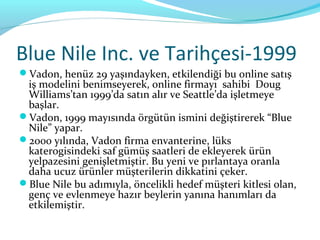 Blue Nile Inc. ve Tarihçesi-1999
Vadon, henüz 29 yaşındayken, etkilendiği bu online satış
 iş modelini benimseyerek, online firmayı sahibi Doug
 Williams’tan 1999’da satın alır ve Seattle’da işletmeye
 başlar.
Vadon, 1999 mayısında örgütün ismini değiştirerek “Blue
 Nile” yapar.
2000 yılında, Vadon firma envanterine, lüks
 katerogisindeki saf gümüş saatleri de ekleyerek ürün
 yelpazesini genişletmiştir. Bu yeni ve pırlantaya oranla
 daha ucuz ürünler müşterilerin dikkatini çeker.
Blue Nile bu adımıyla, öncelikli hedef müşteri kitlesi olan,
 genç ve evlenmeye hazır beylerin yanına hanımları da
 etkilemiştir.
 