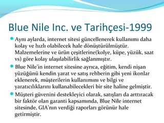 Blue Nile Inc. ve Tarihçesi-1999
Aynı aylarda, internet sitesi güncellenerek kullanımı daha
 kolay ve hızlı olabilecek hale dönüştürülmüştür.
 Malzemelerine ve ürün çeşitlerine(kolye, küpe, yüzük, saat
 vs) göre kolay ulaşılabilirlik sağlanmıştır.
Blue Nile’in internet sitesine ayrıca, eğitim, kendi nişan
 yüzüğünü kendin yarat ve satış rehberin gibi yeni ikonlar
 eklenerek, müşterilerin kullanımını ve bilgi ve
 yaratıcılıklarını kullanabilecekleri bir site haline gelmiştir.
Müşteri güvenini destekleyici olarak, satışları da arttıracak
 bir faktör olan garanti kapsamında, Blue Nile internet
 sitesinde, GIA’nın verdiği raporları görünür hale
 getirmiştir.
 