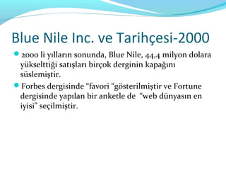 Blue Nile Inc. ve Tarihçesi-2000
2000 li yılların sonunda, Blue Nile, 44,4 milyon dolara
 yükselttiği satışları birçok derginin kapağını
 süslemiştir.
Forbes dergisinde “favori “gösterilmiştir ve Fortune
 dergisinde yapılan bir anketle de “web dünyasın en
 iyisi” seçilmiştir.
 