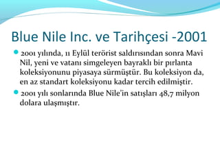 Blue Nile Inc. ve Tarihçesi -2001
2001 yılında, 11 Eylül terörist saldırısından sonra Mavi
 Nil, yeni ve vatanı simgeleyen bayraklı bir pırlanta
 koleksiyonunu piyasaya sürmüştür. Bu koleksiyon da,
 en az standart koleksiyonu kadar tercih edilmiştir.
2001 yılı sonlarında Blue Nile’in satışları 48,7 milyon
 dolara ulaşmıştır.
 