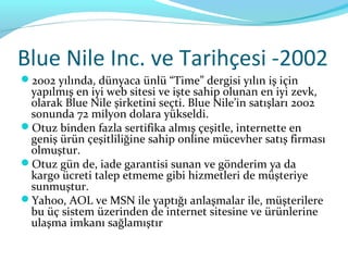 Blue Nile Inc. ve Tarihçesi -2002
2002 yılında, dünyaca ünlü “Time” dergisi yılın iş için
 yapılmış en iyi web sitesi ve işte sahip olunan en iyi zevk,
 olarak Blue Nile şirketini seçti. Blue Nile’in satışları 2002
 sonunda 72 milyon dolara yükseldi.
Otuz binden fazla sertifika almış çeşitle, internette en
 geniş ürün çeşitliliğine sahip online mücevher satış firması
 olmuştur.
Otuz gün de, iade garantisi sunan ve gönderim ya da
 kargo ücreti talep etmeme gibi hizmetleri de müşteriye
 sunmuştur.
Yahoo, AOL ve MSN ile yaptığı anlaşmalar ile, müşterilere
 bu üç sistem üzerinden de internet sitesine ve ürünlerine
 ulaşma imkanı sağlamıştır
 