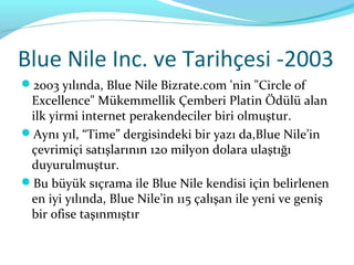 Blue Nile Inc. ve Tarihçesi -2003
2003 yılında, Blue Nile Bizrate.com 'nin "Circle of
 Excellence" Mükemmellik Çemberi Platin Ödülü alan
 ilk yirmi internet perakendeciler biri olmuştur.
Aynı yıl, “Time” dergisindeki bir yazı da,Blue Nile’in
 çevrimiçi satışlarının 120 milyon dolara ulaştığı
 duyurulmuştur.
Bu büyük sıçrama ile Blue Nile kendisi için belirlenen
 en iyi yılında, Blue Nile’in 115 çalışan ile yeni ve geniş
 bir ofise taşınmıştır
 