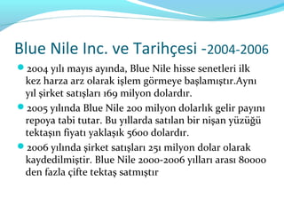 Blue Nile Inc. ve Tarihçesi -2004-2006
2004 yılı mayıs ayında, Blue Nile hisse senetleri ilk
 kez harza arz olarak işlem görmeye başlamıştır.Aynı
 yıl şirket satışları 169 milyon dolardır.
2005 yılında Blue Nile 200 milyon dolarlık gelir payını
 repoya tabi tutar. Bu yıllarda satılan bir nişan yüzüğü
 tektaşın fiyatı yaklaşık 5600 dolardır.
2006 yılında şirket satışları 251 milyon dolar olarak
 kaydedilmiştir. Blue Nile 2000-2006 yılları arası 80000
 den fazla çifte tektaş satmıştır
 