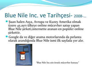 Blue Nile Inc. ve Tarihçesi- 2008-…
Şuan halen Asya, Avrupa ve Kuzey Amerika olmak
 üzere 45 ayrı ülkeye online mücevher satışı yapan
 Blue Nile şirketi,internette aranan en popüler online
 şirkettir.
Google da ve diğer arama motorlarında da pırlanta
 olarak arandığında Blue Nile ismi ilk sayfada yer alır.




                     “Blue Nile Inc.nin örnek mücevher kutusu”
 