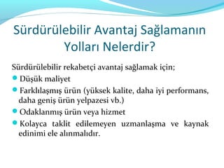 Sürdürülebilir Avantaj Sağlamanın
        Yolları Nelerdir?
Sürdürülebilir rekabetçi avantaj sağlamak için;
Düşük maliyet
Farklılaşmış ürün (yüksek kalite, daha iyi performans,
  daha geniş ürün yelpazesi vb.)
Odaklanmış ürün veya hizmet
Kolayca taklit edilemeyen uzmanlaşma ve kaynak
  edinimi ele alınmalıdır.
 