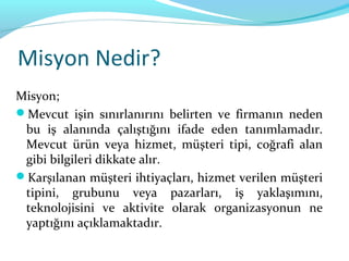 Misyon Nedir?
Misyon;
Mevcut işin sınırlanırını belirten ve firmanın neden
 bu iş alanında çalıştığını ifade eden tanımlamadır.
 Mevcut ürün veya hizmet, müşteri tipi, coğrafi alan
 gibi bilgileri dikkate alır.
Karşılanan müşteri ihtiyaçları, hizmet verilen müşteri
 tipini, grubunu veya pazarları, iş yaklaşımını,
 teknolojisini ve aktivite olarak organizasyonun ne
 yaptığını açıklamaktadır.
 
