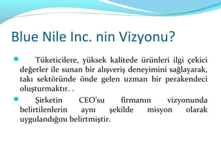 Blue Nile Inc. nin Vizyonu?
     Tüketicilere, yüksek kalitede ürünleri ilgi çekici
 değerler ile sunan bir alışveriş deneyimini sağlayarak,
 takı sektöründe önde gelen uzman bir perakendeci
 oluşturmaktır. .
     Şirketin     CEO’su      firmanın     vizyonunda
 belirtilenlerin    aynı    şekilde    misyon     olarak
 uygulandığını belirtmiştir.
 