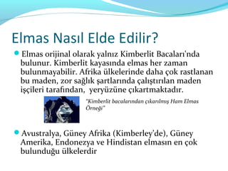 Elmas Nasıl Elde Edilir?
Elmas orijinal olarak yalnız Kimberlit Bacaları'nda
 bulunur. Kimberlit kayasında elmas her zaman
 bulunmayabilir. Afrika ülkelerinde daha çok rastlanan
 bu maden, zor sağlık şartlarında çalıştırılan maden
 işçileri tarafından, yeryüzüne çıkartmaktadır.
                    “Kimberlit bacalarından çıkarılmış Ham Elmas
                    Örneği”



Avustralya, Güney Afrika (Kimberley’de), Güney
 Amerika, Endonezya ve Hindistan elmasın en çok
 bulunduğu ülkelerdir
 