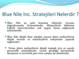 Blue Nile Inc. Stratejileri Nelerdir ?
 Blue    Nile şu anki konumu itibariyle vizyonu
  doğrultusunda ilerlemektedir. Müşterilerin dikkatini
  kaliteli mücevheratları çok uygun fiyata sağlayarak
  çekmektedir.

 Blue Nile düşük fiyat rekabet aracını işlem maliyetlerini
  düşük tutarak ve tedarikçilerle anlaşmalar yaparak
  sağlamıştır.

  Firma işlem maliyetlerini düşük tutmak için az sayıda
  personelle çalışmaktadır. Gerek gördüğü durumlarda
  danışman ve sezonluk part time çalışan işe almaktadır.
 