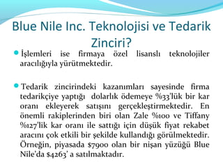 Blue Nile Inc. Teknolojisi ve Tedarik
               Zinciri?
İşlemleri    ise firmaya özel     lisanslı   teknolojiler
 aracılığıyla yürütmektedir.

Tedarik zincirindeki kazanımları sayesinde firma
 tedarikçiye yaptığı dolarlık ödemeye %33’lük bir kar
 oranı ekleyerek satışını gerçekleştirmektedir. En
 önemli rakiplerinden biri olan Zale %100 ve Tiffany
 %127’lik kar oranı ile sattığı için düşük fiyat rekabet
 aracını çok etkili bir şekilde kullandığı görülmektedir.
 Örneğin, piyasada $7900 olan bir nişan yüzüğü Blue
 Nile’da $4263’ a satılmaktadır.
 