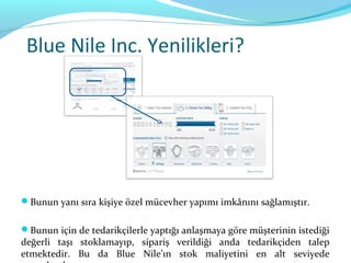 Blue Nile Inc. Yenilikleri?




Bunun yanı sıra kişiye özel mücevher yapımı imkânını sağlamıştır.


Bunun için de tedarikçilerle yaptığı anlaşmaya göre müşterinin istediği
değerli taşı stoklamayıp, sipariş verildiği anda tedarikçiden talep
etmektedir. Bu da Blue Nile’ın stok maliyetini en alt seviyede
 