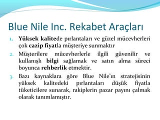 Blue Nile Inc. Rekabet Araçları
1. Yüksek kalitede pırlantaları ve güzel mücevherleri
   çok cazip fiyatla müşteriye sunmaktır
2. Müşterilere mücevherlerle ilgili güvenilir ve
   kullanışlı bilgi sağlamak ve satın alma süreci
   boyunca rehberlik etmektir.
3. Bazı kaynaklara göre Blue Nile’ın stratejisinin
   yüksek kalitedeki pırlantaları düşük fiyatla
   tüketicilere sunarak, rakiplerin pazar payını çalmak
   olarak tanımlamıştır.
 