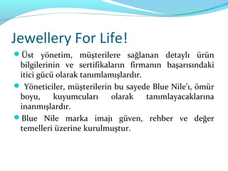 Jewellery For Life!
Üst yönetim, müşterilere sağlanan detaylı ürün
 bilgilerinin ve sertifikaların firmanın başarısındaki
 itici gücü olarak tanımlamışlardır.
 Yöneticiler, müşterilerin bu sayede Blue Nile’ı, ömür
 boyu,     kuyumcuları     olarak    tanımlayacaklarına
 inanmışlardır.
Blue Nile marka imajı güven, rehber ve değer
 temelleri üzerine kurulmuştur.
 