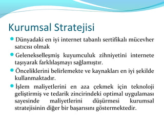 Kurumsal Stratejisi
Dünyadaki en iyi internet tabanlı sertifikalı mücevher
 satıcısı olmak
Gelenekselleşmiş kuyumculuk zihniyetini internete
 taşıyarak farklılaşmayı sağlamıştır.
Önceliklerini belirlemekte ve kaynakları en iyi şekilde
 kullanmaktadır.
İşlem maliyetlerini en aza çekmek için teknoloji
 geliştirmiş ve tedarik zincirindeki optimal uygulaması
 sayesinde      maliyetlerini     düşürmesi     kurumsal
 stratejisinin diğer bir başarısını göstermektedir.
 
