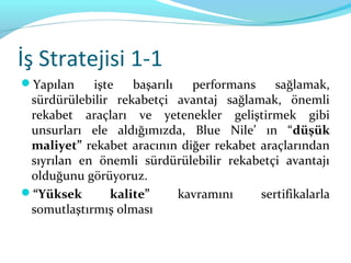 İş Stratejisi 1-1
Yapılan    işte   başarılı   performans    sağlamak,
 sürdürülebilir rekabetçi avantaj sağlamak, önemli
 rekabet araçları ve yetenekler geliştirmek gibi
 unsurları ele aldığımızda, Blue Nile’ ın “düşük
 maliyet” rekabet aracının diğer rekabet araçlarından
 sıyrılan en önemli sürdürülebilir rekabetçi avantajı
 olduğunu görüyoruz.
“Yüksek       kalite”      kavramını    sertifikalarla
 somutlaştırmış olması
 