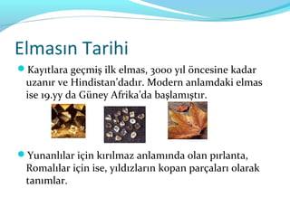 Elmasın Tarihi
Kayıtlara geçmiş ilk elmas, 3000 yıl öncesine kadar
 uzanır ve Hindistan’dadır. Modern anlamdaki elmas
 ise 19.yy da Güney Afrika’da başlamıştır.




Yunanlılar için kırılmaz anlamında olan pırlanta,
 Romalılar için ise, yıldızların kopan parçaları olarak
 tanımlar.
 