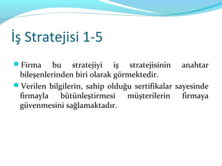 İş Stratejisi 1-5
Firma     bu stratejiyi iş stratejisinin anahtar
 bileşenlerinden biri olarak görmektedir.
Verilen bilgilerin, sahip olduğu sertifikalar sayesinde
 firmayla bütünleştirmesi müşterilerin firmaya
 güvenmesini sağlamaktadır.
 