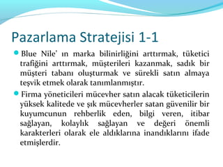 Pazarlama Stratejisi 1-1
Blue Nile’ ın marka bilinirliğini arttırmak, tüketici
 trafiğini arttırmak, müşterileri kazanmak, sadık bir
 müşteri tabanı oluşturmak ve sürekli satın almaya
 teşvik etmek olarak tanımlanmıştır.
Firma yöneticileri mücevher satın alacak tüketicilerin
 yüksek kalitede ve şık mücevherler satan güvenilir bir
 kuyumcunun rehberlik eden, bilgi veren, itibar
 sağlayan, kolaylık sağlayan ve değeri önemli
 karakterleri olarak ele aldıklarına inandıklarını ifade
 etmişlerdir.
 