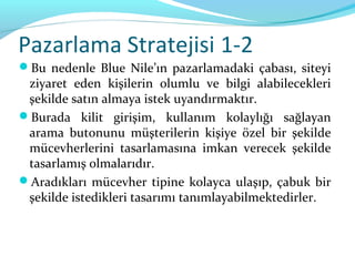 Pazarlama Stratejisi 1-2
Bu nedenle Blue Nile’ın pazarlamadaki çabası, siteyi
 ziyaret eden kişilerin olumlu ve bilgi alabilecekleri
 şekilde satın almaya istek uyandırmaktır.
Burada kilit girişim, kullanım kolaylığı sağlayan
 arama butonunu müşterilerin kişiye özel bir şekilde
 mücevherlerini tasarlamasına imkan verecek şekilde
 tasarlamış olmalarıdır.
Aradıkları mücevher tipine kolayca ulaşıp, çabuk bir
 şekilde istedikleri tasarımı tanımlayabilmektedirler.
 