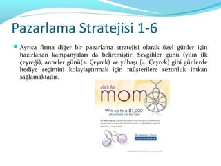 Pazarlama Stratejisi 1-6
 Ayrıca firma diğer bir pazarlama stratejisi olarak özel günler için
  hazırlanan kampanyaları da belirtmiştir. Sevgililer günü (yılın ilk
  çeyreği), anneler günü(2. Çeyrek) ve yılbaşı (4. Çeyrek) gibi günlerde
  hediye seçimini kolaylaştırmak için müşterilere sezonluk imkan
  sağlamaktadır.
 