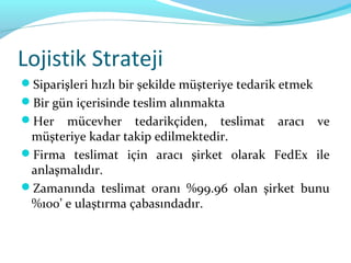 Lojistik Strateji
Siparişleri hızlı bir şekilde müşteriye tedarik etmek
Bir gün içerisinde teslim alınmakta
Her   mücevher tedarikçiden, teslimat aracı ve
 müşteriye kadar takip edilmektedir.
Firma teslimat için aracı şirket olarak FedEx ile
 anlaşmalıdır.
Zamanında teslimat oranı %99.96 olan şirket bunu
 %100’ e ulaştırma çabasındadır.
 