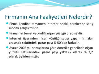 Firmanın Ana Faaliyetleri Nelerdir?
Firma kendine tamamen internet odaklı perakende satış
 modeli geliştirmiştir.
Firma’nın temel yetkinliği nişan yüzüğü üretmektir.
İnternet üzerinden nişan yüzüğü satışı yapan firmalar
 arasında sektördeki pazar payı % 50’den fazladır.
Ayrıca 2005 yılı sonuçlarına göre Amerika genelinde nişan
 yüzüğü satışlarındaki pazar payı yaklaşık olarak % 3,2
 olarak belirlenmiştir.
 