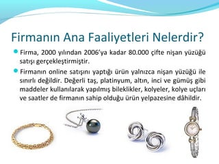 Firmanın Ana Faaliyetleri Nelerdir?
Firma, 2000 yılından 2006’ya kadar 80.000 çifte nişan yüzüğü
 satışı gerçekleştirmiştir.
Firmanın online satışını yaptığı ürün yalnızca nişan yüzüğü ile
 sınırlı değildir. Değerli taş, platinyum, altın, inci ve gümüş gibi
 maddeler kullanılarak yapılmış bileklikler, kolyeler, kolye uçları
 ve saatler de firmanın sahip olduğu ürün yelpazesine dâhildir.
 