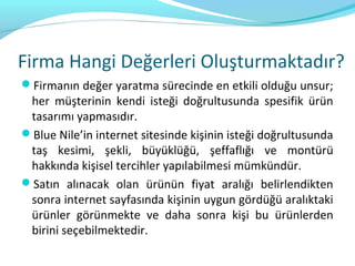 Firma Hangi Değerleri Oluşturmaktadır?
Firmanın değer yaratma sürecinde en etkili olduğu unsur;
 her müşterinin kendi isteği doğrultusunda spesifik ürün
 tasarımı yapmasıdır.
Blue Nile’in internet sitesinde kişinin isteği doğrultusunda
 taş kesimi, şekli, büyüklüğü, şeffaflığı ve montürü
 hakkında kişisel tercihler yapılabilmesi mümkündür.
Satın alınacak olan ürünün fiyat aralığı belirlendikten
 sonra internet sayfasında kişinin uygun gördüğü aralıktaki
 ürünler görünmekte ve daha sonra kişi bu ürünlerden
 birini seçebilmektedir.
 