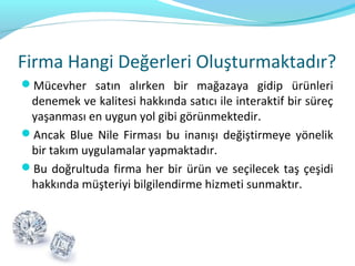 Firma Hangi Değerleri Oluşturmaktadır?
Mücevher satın alırken bir mağazaya gidip ürünleri
 denemek ve kalitesi hakkında satıcı ile interaktif bir süreç
 yaşanması en uygun yol gibi görünmektedir.
Ancak Blue Nile Firması bu inanışı değiştirmeye yönelik
 bir takım uygulamalar yapmaktadır.
Bu doğrultuda firma her bir ürün ve seçilecek taş çeşidi
 hakkında müşteriyi bilgilendirme hizmeti sunmaktır.
 