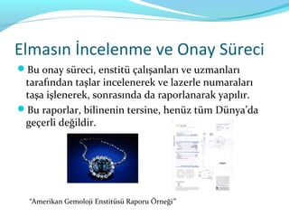 Elmasın İncelenme ve Onay Süreci
Bu onay süreci, enstitü çalışanları ve uzmanları
 tarafından taşlar incelenerek ve lazerle numaraları
 taşa işlenerek, sonrasında da raporlanarak yapılır.
Bu raporlar, bilinenin tersine, henüz tüm Dünya’da
 geçerli değildir.




  “Amerikan Gemoloji Enstitüsü Raporu Örneği”
 