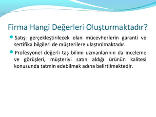 Firma Hangi Değerleri Oluşturmaktadır?
Satışı gerçekleştirilecek olan mücevherlerin garanti ve
 sertifika bilgileri de müşterilere ulaştırılmaktadır.
Profesyonel değerli taş bilimi uzmanlarının da inceleme
 ve görüşleri, müşteriyi satın aldığı ürünün kalitesi
 konusunda tatmin edebilmek adına belirtilmektedir.
 