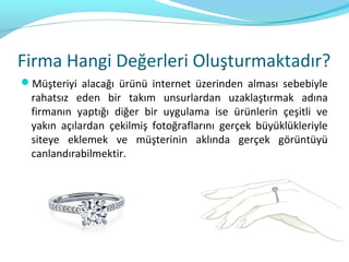 Firma Hangi Değerleri Oluşturmaktadır?
Müşteriyi alacağı ürünü internet üzerinden alması sebebiyle
  rahatsız eden bir takım unsurlardan uzaklaştırmak adına
  firmanın yaptığı diğer bir uygulama ise ürünlerin çeşitli ve
  yakın açılardan çekilmiş fotoğraflarını gerçek büyüklükleriyle
  siteye eklemek ve müşterinin aklında gerçek görüntüyü
  canlandırabilmektir.
 