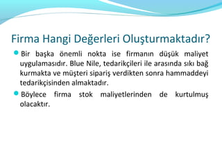 Firma Hangi Değerleri Oluşturmaktadır?
Bir başka önemli nokta ise firmanın düşük maliyet
 uygulamasıdır. Blue Nile, tedarikçileri ile arasında sıkı bağ
 kurmakta ve müşteri sipariş verdikten sonra hammaddeyi
 tedarikçisinden almaktadır.
Böylece firma stok maliyetlerinden de kurtulmuş
 olacaktır.
 
