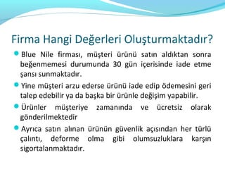 Firma Hangi Değerleri Oluşturmaktadır?
Blue Nile firması, müşteri ürünü satın aldıktan sonra
 beğenmemesi durumunda 30 gün içerisinde iade etme
 şansı sunmaktadır.
Yine müşteri arzu ederse ürünü iade edip ödemesini geri
 talep edebilir ya da başka bir ürünle değişim yapabilir.
Ürünler müşteriye zamanında ve ücretsiz olarak
 gönderilmektedir
Ayrıca satın alınan ürünün güvenlik açısından her türlü
 çalıntı, deforme olma gibi olumsuzluklara karşın
 sigortalanmaktadır.
 