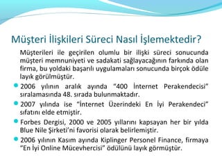 Müşteri İlişkileri Süreci Nasıl İşlemektedir?
 Müşterileri ile geçirilen olumlu bir ilişki süreci sonucunda
 müşteri memnuniyeti ve sadakati sağlayacağının farkında olan
 firma, bu yoldaki başarılı uygulamaları sonucunda birçok ödüle
 layık görülmüştür.
2006 yılının aralık ayında “400 İnternet Perakendecisi”
 sıralamasında 48. sırada bulunmaktadır.
2007 yılında ise “İnternet Üzerindeki En İyi Perakendeci”
 sıfatını elde etmiştir.
Forbes Dergisi, 2000 ve 2005 yıllarını kapsayan her bir yılda
 Blue Nile Şirketi’ni favorisi olarak belirlemiştir.
2006 yılının Kasım ayında Kiplinger Personel Finance, firmaya
 “En İyi Online Mücevhercisi” ödülünü layık görmüştür.
 