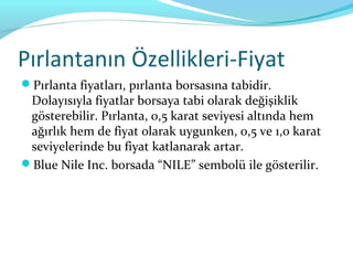 Pırlantanın Özellikleri-Fiyat
Pırlanta fiyatları, pırlanta borsasına tabidir.
 Dolayısıyla fiyatlar borsaya tabi olarak değişiklik
 gösterebilir. Pırlanta, 0,5 karat seviyesi altında hem
 ağırlık hem de fiyat olarak uygunken, 0,5 ve 1,0 karat
 seviyelerinde bu fiyat katlanarak artar.
Blue Nile Inc. borsada “NILE” sembolü ile gösterilir.
 