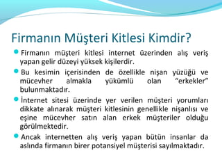 Firmanın Müşteri Kitlesi Kimdir?
Firmanın müşteri kitlesi internet üzerinden alış veriş
 yapan gelir düzeyi yüksek kişilerdir.
Bu kesimin içerisinden de özellikle nişan yüzüğü ve
 mücevher      almakla      yükümlü     olan      “erkekler”
 bulunmaktadır.
İnternet sitesi üzerinde yer verilen müşteri yorumları
 dikkate alınarak müşteri kitlesinin genellikle nişanlısı ve
 eşine mücevher satın alan erkek müşteriler olduğu
 görülmektedir.
Ancak internetten alış veriş yapan bütün insanlar da
 aslında firmanın birer potansiyel müşterisi sayılmaktadır.
 