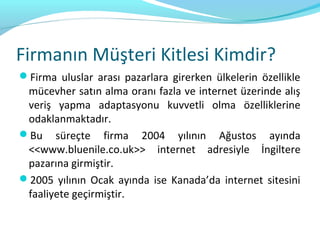 Firmanın Müşteri Kitlesi Kimdir?
Firma uluslar arası pazarlara girerken ülkelerin özellikle
 mücevher satın alma oranı fazla ve internet üzerinde alış
 veriş yapma adaptasyonu kuvvetli olma özelliklerine
 odaklanmaktadır.
Bu süreçte firma 2004 yılının Ağustos ayında
 <<www.bluenile.co.uk>> internet adresiyle İngiltere
 pazarına girmiştir.
2005 yılının Ocak ayında ise Kanada’da internet sitesini
 faaliyete geçirmiştir.
 