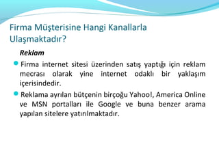 Firma Müşterisine Hangi Kanallarla
Ulaşmaktadır?
 Reklam
Firma internet sitesi üzerinden satış yaptığı için reklam
 mecrası olarak yine internet odaklı bir yaklaşım
 içerisindedir.
Reklama ayrılan bütçenin birçoğu Yahoo!, America Online
 ve MSN portalları ile Google ve buna benzer arama
 yapılan sitelere yatırılmaktadır.
 