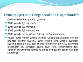Firma Müşterisine Hangi Kanallarla Ulaşmaktadır?
 Online reklamlara yapılan yatırım;
2003 yılında 4,5 milyon $,
2004 yılında 6,5 milyon $,
2005 yılında 7,6 milyon $ ve
2006 yılında ise bu rakam 9,7 milyon $’a ulaşmıştır.
Ancak 2005 yılının Aralık ayrında Google’da aratılan her bir
 anahtar kelime fiyatını, 2004 yılının yine Aralık ayındaki
 fiyatına oranla % 50, bazı anahtar kelimeleri de % 80 oranında
 artırmıştır. Bu artıştan ötürü Blue Nile, reklamlarını geri
 çekmek durumunda kalmış ve bu da firmaya bir takım kayıplar
 sağlamıştır.
 