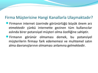 Firma Müşterisine Hangi Kanallarla Ulaşmaktadır?
Firmanın internet üzerinde görünürlüğü büyük önem arz
 etmektedir çünkü internette gezinen tüm kullanıcılar
 aslında birer potansiyel müşteri olma özelliğine sahiptir.
Firmanın görünür olmaması demek, bu potansiyel
 müşterilerin firmayı fark edememesi ve muhtemel satın
 alma davranışlarının olmaması anlamına gelmektedir.
 